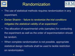 Randomization
4
• The use of statistical methods requires randomization in any
experiment.
• Dorian Shainin - ‘failure to randomize the trial conditions
mitigates the statistical validity of an experiment’.
• The allocation of experimental units (samples) for conducting
the experiment as well as the order of experimentation should
be random.
• When complete randomization is not possible, appropriate
statistical design methods shall be used to tackle restriction
on randomization.
 