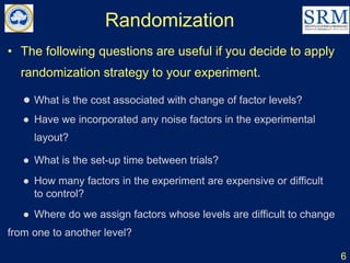 Randomization
6
• The following questions are useful if you decide to apply
randomization strategy to your experiment.
● What is the cost associated with change of factor levels?
● Have we incorporated any noise factors in the experimental
layout?
● What is the set-up time between trials?
● How many factors in the experiment are expensive or difficult
to control?
● Where do we assign factors whose levels are difficult to change
from one to another level?
 
