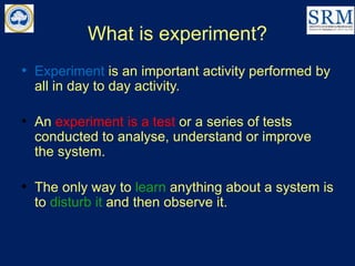 What is experiment?
• Experiment is an important activity performed by
all in day to day activity.
• An experiment is a test or a series of tests
conducted to analyse, understand or improve
the system.
• The only way to learn anything about a system is
to disturb it and then observe it.
 