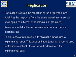 Replication
5
• Replication involves the repetition of the experiment and
obtaining the response from the same experimental set up
once again on different experimental unit (samples).
• An experimental unit may be a material, animal, person,
machine, etc.
• The purpose of replication is to obtain the magnitude of
experimental error. This error estimate (error variance) is used
for testing statistically the observed difference in the
experimental data.
 