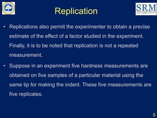 Replication
5
• Replications also permit the experimenter to obtain a precise
estimate of the effect of a factor studied in the experiment.
Finally, it is to be noted that replication is not a repeated
measurement.
• Suppose in an experiment five hardness measurements are
obtained on five samples of a particular material using the
same tip for making the indent. These five measurements are
five replicates.
 