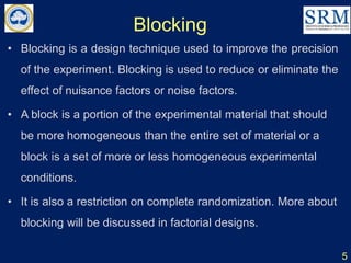 Blocking
5
• Blocking is a design technique used to improve the precision
of the experiment. Blocking is used to reduce or eliminate the
effect of nuisance factors or noise factors.
• A block is a portion of the experimental material that should
be more homogeneous than the entire set of material or a
block is a set of more or less homogeneous experimental
conditions.
• It is also a restriction on complete randomization. More about
blocking will be discussed in factorial designs.
 