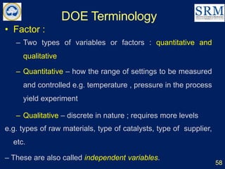 DOE Terminology
58
• Factor :
– Two types of variables or factors : quantitative and
qualitative
– Quantitative – how the range of settings to be measured
and controlled e.g. temperature , pressure in the process
yield experiment
– Qualitative – discrete in nature ; requires more levels
e.g. types of raw materials, type of catalysts, type of supplier,
etc.
– These are also called independent variables.
 