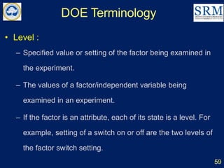 DOE Terminology
59
• Level :
– Specified value or setting of the factor being examined in
the experiment.
– The values of a factor/independent variable being
examined in an experiment.
– If the factor is an attribute, each of its state is a level. For
example, setting of a switch on or off are the two levels of
the factor switch setting.
 