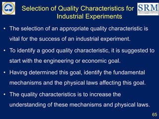 Selection of Quality Characteristics for
Industrial Experiments
65
• The selection of an appropriate quality characteristic is
vital for the success of an industrial experiment.
• To identify a good quality characteristic, it is suggested to
start with the engineering or economic goal.
• Having determined this goal, identify the fundamental
mechanisms and the physical laws affecting this goal.
• The quality characteristics is to increase the
understanding of these mechanisms and physical laws.
 