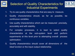 Selection of Quality Characteristics for
Industrial Experiments
66
1. Try to use quality characteristics that are easy to measure.
2. Quality characteristics should, as far as possible, be
continuous variables.
3. Use quality characteristics which can be measured precisely,
accurately and with stability.
4. For complex processes, it is best to select quality
characteristics at the sub-system level and perform
experiments at this level prior to attempting overall process
optimisation.
5. Quality characteristics should cover all dimensions of the
ideal function or the input–output relationship.
 