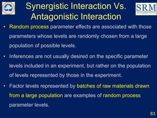Synergistic Interaction Vs.
Antagonistic Interaction
83
• Random process parameter effects are associated with those
parameters whose levels are randomly chosen from a large
population of possible levels.
• Inferences are not usually desired on the specific parameter
levels included in an experiment, but rather on the population
of levels represented by those in the experiment.
• Factor levels represented by batches of raw materials drawn
from a large population are examples of random process
parameter levels.
 