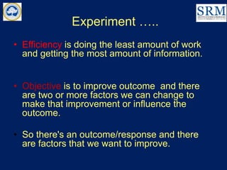 Experiment …..
• Efficiency is doing the least amount of work
and getting the most amount of information.
• Objective is to improve outcome and there
are two or more factors we can change to
make that improvement or influence the
outcome.
• So there's an outcome/response and there
are factors that we want to improve.
 