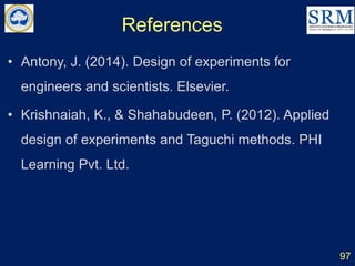 References
97
• Antony, J. (2014). Design of experiments for
engineers and scientists. Elsevier.
• Krishnaiah, K., & Shahabudeen, P. (2012). Applied
design of experiments and Taguchi methods. PHI
Learning Pvt. Ltd.
 