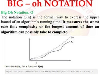 BIG – oh NOTATION
Big Oh Notation, Ο
The notation Ο(n) is the formal way to express the upper
bound of an algorithm's running time. It measures the worst
case time complexity or the longest amount of time an
algorithm can possibly take to complete.
 
