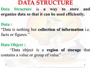 DATA STRUCTURE
Data Structure is a way to store and
organize data so that it can be used efficiently.
Data :
“Data is nothing but collection of information i.e.
facts or figures.”
Data Object :
“Data object is a region of storage that
contains a value or group of value”
 