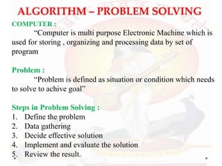 ALGORITHM – PROBLEM SOLVING
COMPUTER :
“Computer is multi purpose Electronic Machine which is
used for storing , organizing and processing data by set of
program
Problem :
“Problem is defined as situation or condition which needs
to solve to achive goal”
Steps in Problem Solving :
1. Define the problem
2. Data gathering
3. Decide effective solution
4. Implement and evaluate the solution
5. Review the result.
 