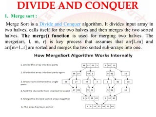 DIVIDE AND CONQUER
1. Merge sort :
Merge Sort is a Divide and Conquer algorithm. It divides input array in
two halves, calls itself for the two halves and then merges the two sorted
halves. The merge() function is used for merging two halves. The
merge(arr, l, m, r) is key process that assumes that arr[l..m] and
arr[m+1..r] are sorted and merges the two sorted sub-arrays into one.
 