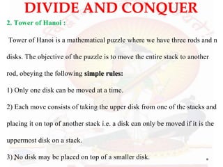 DIVIDE AND CONQUER
2. Tower of Hanoi :
Tower of Hanoi is a mathematical puzzle where we have three rods and n
disks. The objective of the puzzle is to move the entire stack to another
rod, obeying the following simple rules:
1) Only one disk can be moved at a time.
2) Each move consists of taking the upper disk from one of the stacks and
placing it on top of another stack i.e. a disk can only be moved if it is the
uppermost disk on a stack.
3) No disk may be placed on top of a smaller disk.
 
