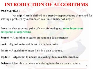 INTRODUCTION OF ALGORITHMS
DEFINITION :
“An algorithm is defined as a step-by-step procedure or method for
solving a problem by a computer in a finite number of steps.”
From the data structure point of view, following are some important
categories of algorithms −
Search − Algorithm to search an item in a data structure.
Sort − Algorithm to sort items in a certain order.
Insert − Algorithm to insert item in a data structure.
Update − Algorithm to update an existing item in a data structure.
Delete − Algorithm to delete an existing item from a data structure.
 