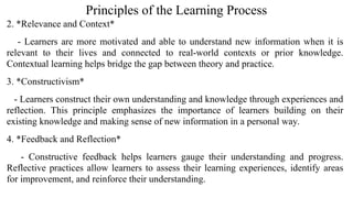 Principles of the Learning Process
2. *Relevance and Context*
- Learners are more motivated and able to understand new information when it is
relevant to their lives and connected to real-world contexts or prior knowledge.
Contextual learning helps bridge the gap between theory and practice.
3. *Constructivism*
- Learners construct their own understanding and knowledge through experiences and
reflection. This principle emphasizes the importance of learners building on their
existing knowledge and making sense of new information in a personal way.
4. *Feedback and Reflection*
- Constructive feedback helps learners gauge their understanding and progress.
Reflective practices allow learners to assess their learning experiences, identify areas
for improvement, and reinforce their understanding.
 
