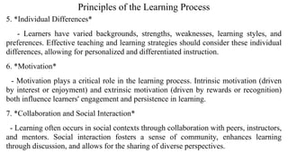 Principles of the Learning Process
5. *Individual Differences*
- Learners have varied backgrounds, strengths, weaknesses, learning styles, and
preferences. Effective teaching and learning strategies should consider these individual
differences, allowing for personalized and differentiated instruction.
6. *Motivation*
- Motivation plays a critical role in the learning process. Intrinsic motivation (driven
by interest or enjoyment) and extrinsic motivation (driven by rewards or recognition)
both influence learners' engagement and persistence in learning.
7. *Collaboration and Social Interaction*
- Learning often occurs in social contexts through collaboration with peers, instructors,
and mentors. Social interaction fosters a sense of community, enhances learning
through discussion, and allows for the sharing of diverse perspectives.
 