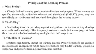 Principles of the Learning Process
8. *Goal Setting*
- Clearly defined learning goals provide direction and purpose. When learners set
specific, measurable, achievable, relevant, and time-bound (SMART) goals, they are
more likely to stay focused and motivated throughout the learning process.
9. *Scaffolding*
- Scaffolding involves providing support and guidance to learners as they develop
new skills and knowledge. This temporary assistance can help learners progress from
their current level of understanding to a higher level of competence.
10. *The Role of Emotions*
- Emotions significantly impact the learning process. Positive emotions can enhance
motivation and engagement, while negative emotions may hinder learning. Creating a
supportive and positive learning environment is essential.
 