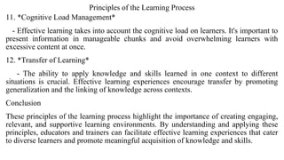 Principles of the Learning Process
11. *Cognitive Load Management*
- Effective learning takes into account the cognitive load on learners. It's important to
present information in manageable chunks and avoid overwhelming learners with
excessive content at once.
12. *Transfer of Learning*
- The ability to apply knowledge and skills learned in one context to different
situations is crucial. Effective learning experiences encourage transfer by promoting
generalization and the linking of knowledge across contexts.
Conclusion
These principles of the learning process highlight the importance of creating engaging,
relevant, and supportive learning environments. By understanding and applying these
principles, educators and trainers can facilitate effective learning experiences that cater
to diverse learners and promote meaningful acquisition of knowledge and skills.
 
