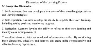 Dimensions of the Learning Process
Metacognitive Dimension
1. Self-awareness: Learners develop an awareness of their own thought processes
and learning strategies.
2. Self-regulation: Learners develop the ability to regulate their own learning,
including setting goals and monitoring progress.
3. Reflection: Learners develop the ability to reflect on their own learning and
identify areas for improvement.
These dimensions are interconnected and influence one another. By considering
these dimensions, educators and learners can create more comprehensive and
effective learning experiences.
 
