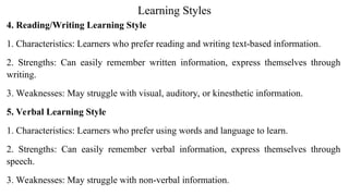 Learning Styles
4. Reading/Writing Learning Style
1. Characteristics: Learners who prefer reading and writing text-based information.
2. Strengths: Can easily remember written information, express themselves through
writing.
3. Weaknesses: May struggle with visual, auditory, or kinesthetic information.
5. Verbal Learning Style
1. Characteristics: Learners who prefer using words and language to learn.
2. Strengths: Can easily remember verbal information, express themselves through
speech.
3. Weaknesses: May struggle with non-verbal information.
 