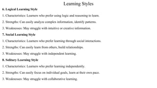 Learning Styles
6. Logical Learning Style
1. Characteristics: Learners who prefer using logic and reasoning to learn.
2. Strengths: Can easily analyze complex information, identify patterns.
3. Weaknesses: May struggle with intuitive or creative information.
7. Social Learning Style
1. Characteristics: Learners who prefer learning through social interactions.
2. Strengths: Can easily learn from others, build relationships.
3. Weaknesses: May struggle with independent learning.
8. Solitary Learning Style
1. Characteristics: Learners who prefer learning independently.
2. Strengths: Can easily focus on individual goals, learn at their own pace.
3. Weaknesses: May struggle with collaborative learning.
 