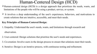 Human-Centered Design (HCD)
Human-centered design (HCD) is a design approach that prioritizes the needs, wants, and
limitations of the people who will be using a product, service, or system.
 It involves a deep understanding of the user's experiences, behaviors, and motivations to
create solutions that are intuitive, accessible, and meet their needs.
Key Principles of Human-Centered Design:
1. Empathy: Understand the user's needs, wants, and limitations through research and
observation.
2. User-centered: Design solutions that prioritize the user's needs and experiences.
3. Co-creation: Involve users in the design process to ensure that solutions meet their needs.
4. Iterative: Design is an iterative process, with continuous testing and refinement.
 