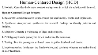 Human-Centered Design (HCD)
5. Holistic: Consider the broader context and systems in which the solution will be used.
Human-Centered Design Process:
1. Research: Conduct research to understand the user's needs, wants, and limitations.
2. Synthesis: Analyze and synthesize the research findings to identify patterns and
insights.
3. Ideation: Generate a wide range of ideas and solutions.
4. Prototyping: Create prototypes to test and refine the solutions.
5. Testing: Test the prototypes with real users to gather feedback and iterate.
6. Implementation: Implement the final solution, and continue to iterate and refine based
on user feedback.
 