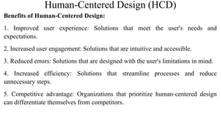 Human-Centered Design (HCD)
Benefits of Human-Centered Design:
1. Improved user experience: Solutions that meet the user's needs and
expectations.
2. Increased user engagement: Solutions that are intuitive and accessible.
3. Reduced errors: Solutions that are designed with the user's limitations in mind.
4. Increased efficiency: Solutions that streamline processes and reduce
unnecessary steps.
5. Competitive advantage: Organizations that prioritize human-centered design
can differentiate themselves from competitors.
 