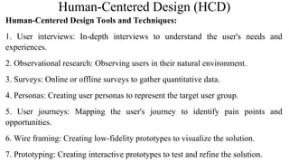 Human-Centered Design (HCD)
Human-Centered Design Tools and Techniques:
1. User interviews: In-depth interviews to understand the user's needs and
experiences.
2. Observational research: Observing users in their natural environment.
3. Surveys: Online or offline surveys to gather quantitative data.
4. Personas: Creating user personas to represent the target user group.
5. User journeys: Mapping the user's journey to identify pain points and
opportunities.
6. Wire framing: Creating low-fidelity prototypes to visualize the solution.
7. Prototyping: Creating interactive prototypes to test and refine the solution.
 
