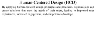 Human-Centered Design (HCD)
By applying human-centered design principles and processes, organizations can
create solutions that meet the needs of their users, leading to improved user
experiences, increased engagement, and competitive advantage.
 