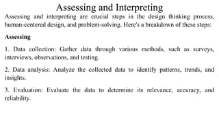 Assessing and Interpreting
Assessing and interpreting are crucial steps in the design thinking process,
human-centered design, and problem-solving. Here's a breakdown of these steps:
Assessing
1. Data collection: Gather data through various methods, such as surveys,
interviews, observations, and testing.
2. Data analysis: Analyze the collected data to identify patterns, trends, and
insights.
3. Evaluation: Evaluate the data to determine its relevance, accuracy, and
reliability.
 