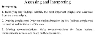 Assessing and Interpreting
Interpreting
1. Identifying key findings: Identify the most important insights and takeaways
from the data analysis.
2. Drawing conclusions: Draw conclusions based on the key findings, considering
the context and limitations of the data.
3. Making recommendations: Make recommendations for future actions,
improvements, or solutions based on the conclusions.
 