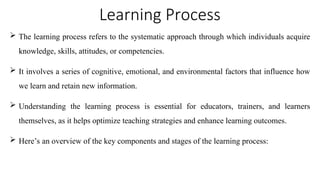 Learning Process
 The learning process refers to the systematic approach through which individuals acquire
knowledge, skills, attitudes, or competencies.
 It involves a series of cognitive, emotional, and environmental factors that influence how
we learn and retain new information.
 Understanding the learning process is essential for educators, trainers, and learners
themselves, as it helps optimize teaching strategies and enhance learning outcomes.
 Here’s an overview of the key components and stages of the learning process:
 