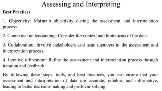 Assessing and Interpreting
Best Practices
1. Objectivity: Maintain objectivity during the assessment and interpretation
process.
2. Contextual understanding: Consider the context and limitations of the data.
3. Collaboration: Involve stakeholders and team members in the assessment and
interpretation process.
4. Iterative refinement: Refine the assessment and interpretation process through
iteration and feedback.
By following these steps, tools, and best practices, you can ensure that your
assessment and interpretation of data are accurate, reliable, and informative,
leading to better decision-making and problem-solving.
 