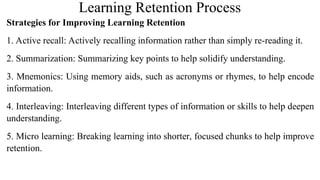Learning Retention Process
Strategies for Improving Learning Retention
1. Active recall: Actively recalling information rather than simply re-reading it.
2. Summarization: Summarizing key points to help solidify understanding.
3. Mnemonics: Using memory aids, such as acronyms or rhymes, to help encode
information.
4. Interleaving: Interleaving different types of information or skills to help deepen
understanding.
5. Micro learning: Breaking learning into shorter, focused chunks to help improve
retention.
 
