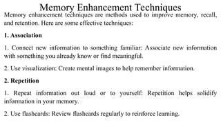 Memory Enhancement Techniques
Memory enhancement techniques are methods used to improve memory, recall,
and retention. Here are some effective techniques:
1. Association
1. Connect new information to something familiar: Associate new information
with something you already know or find meaningful.
2. Use visualization: Create mental images to help remember information.
2. Repetition
1. Repeat information out loud or to yourself: Repetition helps solidify
information in your memory.
2. Use flashcards: Review flashcards regularly to reinforce learning.
 