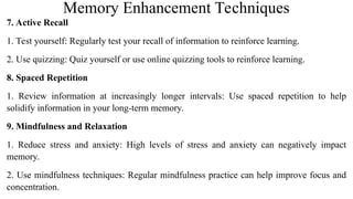 Memory Enhancement Techniques
7. Active Recall
1. Test yourself: Regularly test your recall of information to reinforce learning.
2. Use quizzing: Quiz yourself or use online quizzing tools to reinforce learning.
8. Spaced Repetition
1. Review information at increasingly longer intervals: Use spaced repetition to help
solidify information in your long-term memory.
9. Mindfulness and Relaxation
1. Reduce stress and anxiety: High levels of stress and anxiety can negatively impact
memory.
2. Use mindfulness techniques: Regular mindfulness practice can help improve focus and
concentration.
 