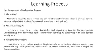 Learning Process
Key Components of the Learning Process
1. Motivation*:
- Motivation drives the desire to learn and can be influenced by intrinsic factors (such as personal
interests and goals) or extrinsic factors (such as rewards or recognition).
2. *Prior Knowledge*:
- Learners bring their existing knowledge and experiences into the learning process.
Understanding prior knowledge helps facilitate new learning by connecting it to what learners
already know.
3. *Cognitive Processes*:
- Learning involves various cognitive functions such as perception, attention, memory, and
problem-solving. These processes enable learners to process information, understand concepts, and
form connections.
 