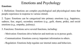 Emotions and Psychology
Emotions
1. Definition: Emotions are complex psychological and physiological states that
people experience in response to various stimuli.
2. Types: Emotions can be categorized into primary emotions (e.g., happiness,
sadness, fear, anger), secondary emotions (e.g., guilt, shame, pride), and social
emotions (e.g., empathy, jealousy).
3. Functions: Emotions serve several functions, including:
- Motivation: Emotions drive behavior and motivate us to pursue goals.
- Communication: Emotions convey important information to others.
- Regulation: Emotions help regulate our internal states and behaviors.
 