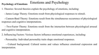 Emotions and Psychology
Psychology of Emotions
1. Theories: Several theories explain the psychology of emotions, including:
- James-Lange Theory: Emotions result from physiological responses to stimuli.
- Cannon-Bard Theory: Emotions result from the simultaneous occurrence of physiological
responses and cognitive interpretations.
- Two-Factor Theory: Emotions result from the interaction between physiological arousal
and cognitive interpretation.
2. Influencing Factors: Various factors influence emotional experiences, including:
- Personality: Individual personality traits shape emotional responses.
- Cultural background: Cultural norms and values influence emotional expression and
interpretation.
 