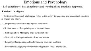 Emotions and Psychology
- Life experiences: Past experiences and learning shape emotional responses.
Emotional Intelligence
1. Definition: Emotional intelligence refers to the ability to recognize and understand emotions
in oneself and others.
2. Components: Emotional intelligence consists of:
- Self-awareness: Recognizing one's own emotions.
- Self-regulation: Managing one's own emotions.
- Motivation: Using emotions to drive motivation.
- Empathy: Recognizing and understanding emotions in others.
- Social skills: Applying emotional intelligence in social interactions.
 