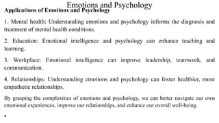 Emotions and Psychology
Applications of Emotions and Psychology
1. Mental health: Understanding emotions and psychology informs the diagnosis and
treatment of mental health conditions.
2. Education: Emotional intelligence and psychology can enhance teaching and
learning.
3. Workplace: Emotional intelligence can improve leadership, teamwork, and
communication.
4. Relationships: Understanding emotions and psychology can foster healthier, more
empathetic relationships.
By grasping the complexities of emotions and psychology, we can better navigate our own
emotional experiences, improve our relationships, and enhance our overall well-being.
•
 