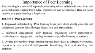Importance of Peer Learning
Peer learning is a powerful approach to learning where individuals learn from and
with each other, sharing knowledge, experiences, and perspectives. Here are some
reasons why peer learning is important:
Benefits of Peer Learning
1. Improved understanding: Peer learning helps individuals clarify concepts and
understand complex ideas through discussions and explanations.
2. Increased engagement: Peer learning encourages active participation,
motivation, and engagement, leading to a more enjoyable learning experience.
3. Diverse perspectives: Peer learning exposes individuals to different viewpoints,
experiences, and cultural backgrounds, broadening their understanding and
empathy.
 