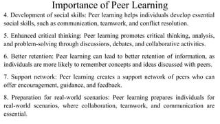 Importance of Peer Learning
4. Development of social skills: Peer learning helps individuals develop essential
social skills, such as communication, teamwork, and conflict resolution.
5. Enhanced critical thinking: Peer learning promotes critical thinking, analysis,
and problem-solving through discussions, debates, and collaborative activities.
6. Better retention: Peer learning can lead to better retention of information, as
individuals are more likely to remember concepts and ideas discussed with peers.
7. Support network: Peer learning creates a support network of peers who can
offer encouragement, guidance, and feedback.
8. Preparation for real-world scenarios: Peer learning prepares individuals for
real-world scenarios, where collaboration, teamwork, and communication are
essential.
 