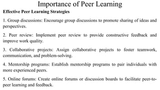 Importance of Peer Learning
Effective Peer Learning Strategies
1. Group discussions: Encourage group discussions to promote sharing of ideas and
perspectives.
2. Peer review: Implement peer review to provide constructive feedback and
improve work quality.
3. Collaborative projects: Assign collaborative projects to foster teamwork,
communication, and problem-solving.
4. Mentorship programs: Establish mentorship programs to pair individuals with
more experienced peers.
5. Online forums: Create online forums or discussion boards to facilitate peer-to-
peer learning and feedback.
 