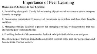 Importance of Peer Learning
Overcoming Challenges in Peer Learning
1. Establishing clear goals: Clearly define learning objectives and outcomes to ensure everyone
is on the same page.
2. Encouraging participation: Encourage all participants to contribute and share their thoughts
and ideas.
3. Managing conflicts: Establish a process for managing conflicts or disagreements that may
arise during peer learning activities.
4. Providing feedback: Offer constructive feedback to help individuals improve and grow.
By embracing peer learning, individuals can develop essential skills, gain new perspectives, and
become more effective learners.
 