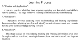 Learning Process
3. *Practice and Application*:
- Learners practice what they have acquired, applying new knowledge and skills in
various contexts. This stage reinforces learning and helps solidify understanding.
4. *Reflection*:
- Reflection involves assessing one’s understanding and learning experiences.
Learners analyze what they have learned, identify areas for improvement, and consider
how to apply their knowledge moving forward.
5. *Retention*:
- This stage focuses on consolidating learning and retaining information over time.
Strategies such as repetition, meaningful connections, and active recall can improve
retention.
 