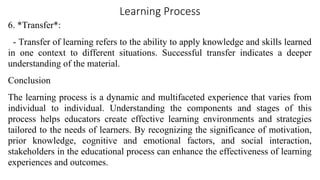 Learning Process
6. *Transfer*:
- Transfer of learning refers to the ability to apply knowledge and skills learned
in one context to different situations. Successful transfer indicates a deeper
understanding of the material.
Conclusion
The learning process is a dynamic and multifaceted experience that varies from
individual to individual. Understanding the components and stages of this
process helps educators create effective learning environments and strategies
tailored to the needs of learners. By recognizing the significance of motivation,
prior knowledge, cognitive and emotional factors, and social interaction,
stakeholders in the educational process can enhance the effectiveness of learning
experiences and outcomes.
 