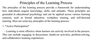 Principles of the Learning Process
The principles of the learning process provide a framework for understanding
how individuals acquire knowledge, skills, and attitudes. These principles are
grounded in educational psychology and can be applied across various learning
contexts, such as formal education, workplace training, and self-directed
learning. Here are some key principles of the learning process:
1. *Active Participation*
- Learning is most effective when learners are actively involved in the process.
This can include engaging in discussions, hands-on activities, problem-solving,
and collaborative learning experiences.
 